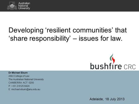 Developing ‘resilient communities’ that ‘share responsibility’ – issues for law. Dr Michael Eburn ANU College of Law The Australian National University.