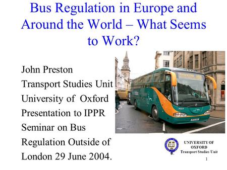 1 Bus Regulation in Europe and Around the World – What Seems to Work? John Preston Transport Studies Unit University of Oxford Presentation to IPPR Seminar.