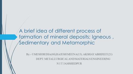 A brief idea of different process of formation of mineral deposits; Igneous, Sedimentary and Metamorphic By:- UMESH BEDIA(08),RAJESH MEENA(13), AKSHAY.