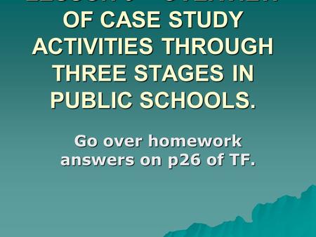 LESSON 9 – OVERVIEW OF CASE STUDY ACTIVITIES THROUGH THREE STAGES IN PUBLIC SCHOOLS. Go over homework answers on p26 of TF.