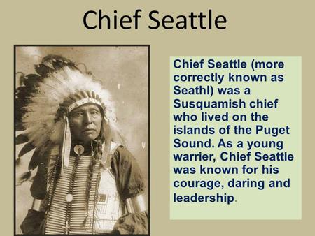 Chief Seattle Chief Seattle (more correctly known as Seathl) was a Susquamish chief who lived on the islands of the Puget Sound. As a young warrier, Chief.