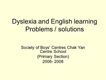 Dyslexia and English learning Problems / solutions Society of Boys’ Centres Chak Yan Centre School (Primary Section) 2006- 2008.