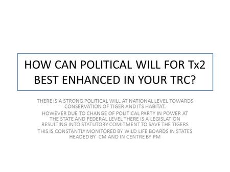 HOW CAN POLITICAL WILL FOR Tx2 BEST ENHANCED IN YOUR TRC? THERE IS A STRONG POLITICAL WILL AT NATIONAL LEVEL TOWARDS CONSERVATION OF TIGER AND ITS HABITAT.