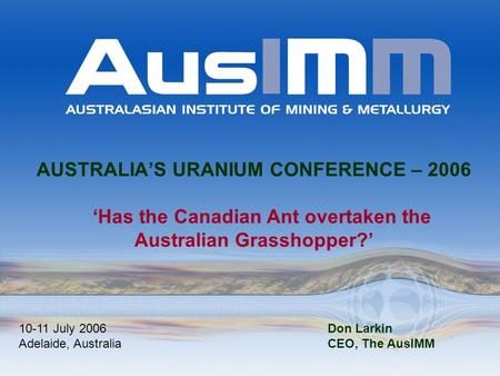 AUSTRALIA’S URANIUM CONFERENCE – 2006 ‘Has the Canadian Ant overtaken the Australian Grasshopper?’ 10-11 July 2006 Adelaide, Australia Don Larkin CEO,