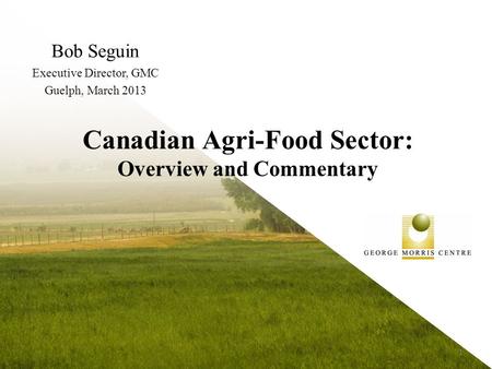 Canadian Agri-Food Sector: Overview and Commentary Bob Seguin Executive Director, GMC Guelph, March 2013 1.