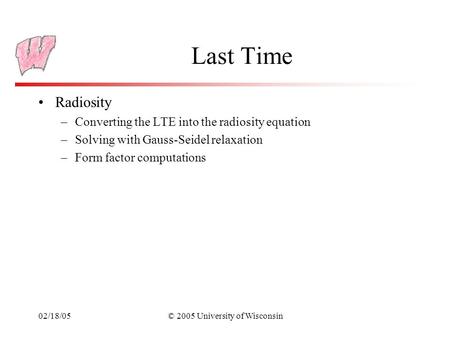 02/18/05© 2005 University of Wisconsin Last Time Radiosity –Converting the LTE into the radiosity equation –Solving with Gauss-Seidel relaxation –Form.