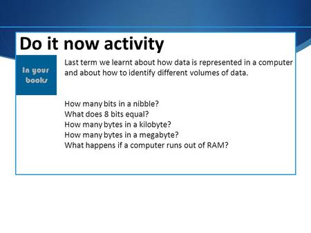 Do it now activity Last term we learnt about how data is represented in a computer and about how to identify different volumes of data. How many bits in.