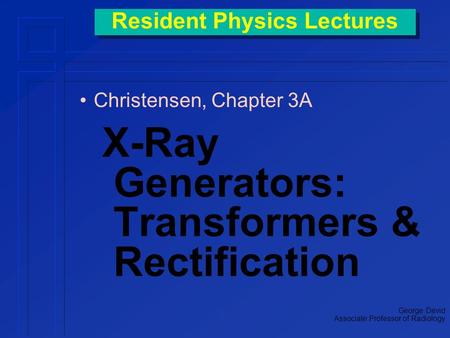 Resident Physics Lectures Christensen, Chapter 3A X-Ray Generators: Transformers & Rectification George David Associate Professor of Radiology.