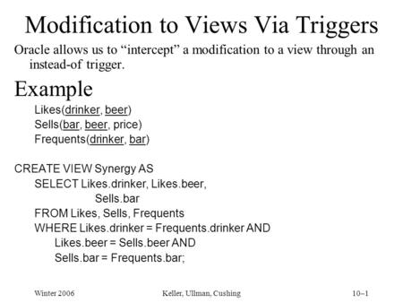 Winter 2006Keller, Ullman, Cushing10–1 Modification to Views Via Triggers Oracle allows us to “intercept” a modification to a view through an instead-of.