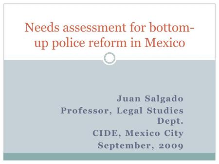 Juan Salgado Professor, Legal Studies Dept. CIDE, Mexico City September, 2009 Needs assessment for bottom- up police reform in Mexico.