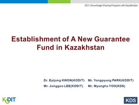 2011 Knowledge Sharing Program with Kazakhstan Dr. Eyijong KWON(KODIT)Mr. Yongpyung PARK(KODIT) Mr. Jonggoo LEE(KODIT)Mr. Myungho YOO(KDS)