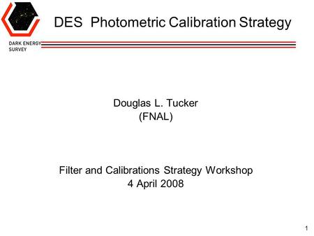 1 DES Photometric Calibration Strategy Douglas L. Tucker (FNAL) Filter and Calibrations Strategy Workshop 4 April 2008.