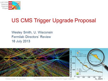 LHC CMS Detector Upgrade Project US CMS Trigger Upgrade Proposal Wesley Smith, U. Wisconsin Fermilab Directors’ Review 16 July 2013 Fermilab Director's.