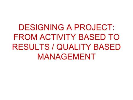 DESIGNING A PROJECT: FROM ACTIVITY BASED TO RESULTS / QUALITY BASED MANAGEMENT.