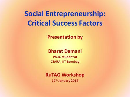 Social Entrepreneurship: Critical Success Factors Presentation by Bharat Damani Ph.D. student at CTARA, IIT Bombay RuTAG Workshop 12 th January 2012.