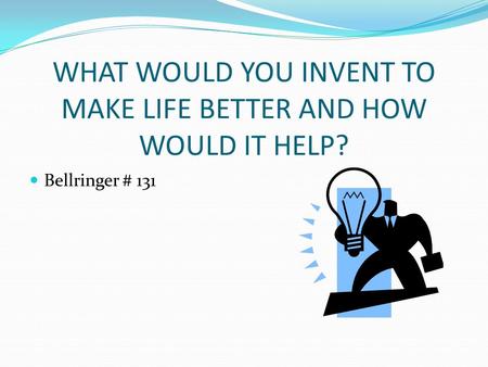 WHAT WOULD YOU INVENT TO MAKE LIFE BETTER AND HOW WOULD IT HELP? Bellringer # 131.