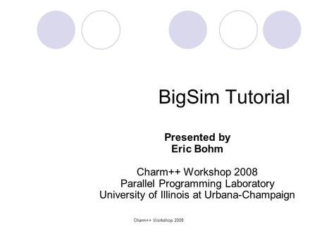 Charm++ Workshop 2008 BigSim Tutorial Presented by Eric Bohm Charm++ Workshop 2008 Parallel Programming Laboratory University of Illinois at Urbana-Champaign.