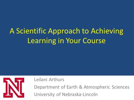 A Scientific Approach to Achieving Learning in Your Course Leilani Arthurs Department of Earth & Atmospheric Sciences University of Nebraska-Lincoln.