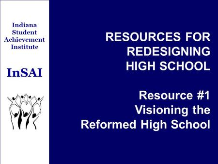 Indiana Student Achievement Institute InSAI RESOURCES FOR REDESIGNING HIGH SCHOOL Resource #1 Visioning the Reformed High School.