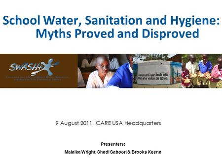 School Water, Sanitation and Hygiene: Myths Proved and Disproved Presenters: Malaika Wright, Shadi Saboori & Brooks Keene 9 August 2011, CARE USA Headquarters.