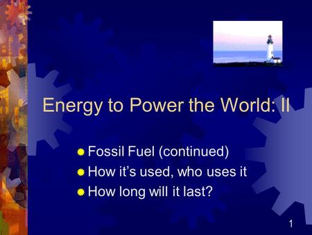 1 Energy to Power the World: II  Fossil Fuel (continued)  How it’s used, who uses it  How long will it last?