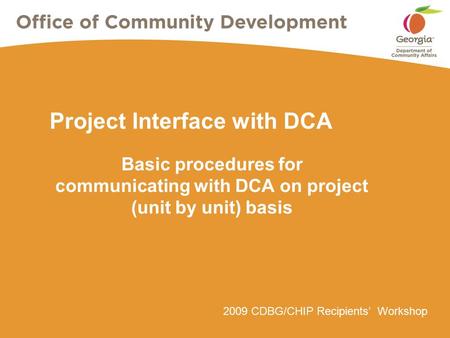 2009 CDBG/CHIP Recipients’ Workshop Project Interface with DCA Basic procedures for communicating with DCA on project (unit by unit) basis.