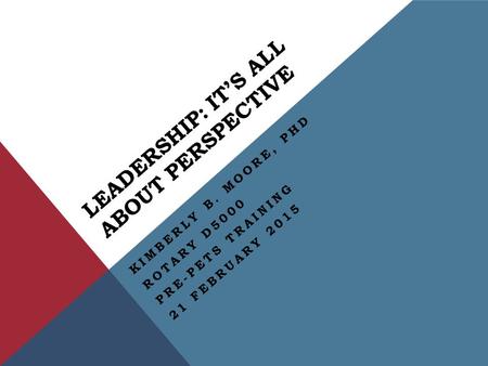 LEADERSHIP: IT’S ALL ABOUT PERSPECTIVE KIMBERLY B. MOORE, PHD ROTARY D5000 PRE-PETS TRAINING 21 FEBRUARY 2015.