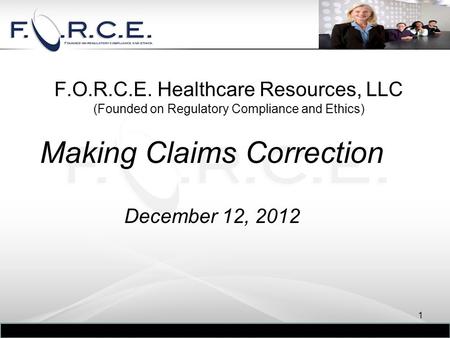 F.O.R.C.E. Healthcare Resources, LLC (Founded on Regulatory Compliance and Ethics) Making Claims Correction December 12, 2012 1.