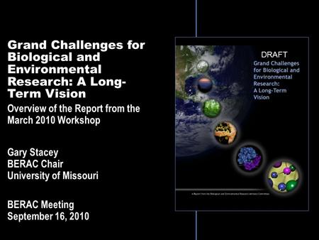 Grand Challenges for Biological and Environmental Research: A Long- Term Vision Overview of the Report from the March 2010 Workshop Gary Stacey BERAC Chair.