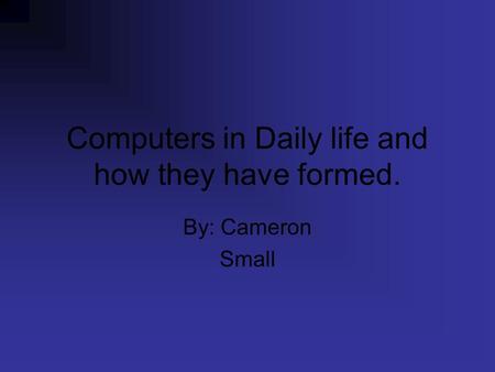 Computers in Daily life and how they have formed. By: Cameron Small.