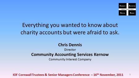 IOF Cornwall Trustees & Senior Managers Conference – 16 th November, 2011 1 Everything you wanted to know about charity accounts but were afraid to ask.