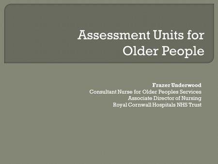 Frazer Underwood Consultant Nurse for Older Peoples Services Associate Director of Nursing Royal Cornwall Hospitals NHS Trust Assessment Units for Older.