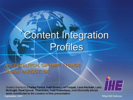 September, 2005What IHE Delivers Content Integration Profiles Ana ESTELRICH, GIP-DMP, FRANCE Charles PARISOT, GE Grateful thanks to Charles Parisot, Keith.