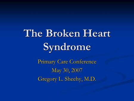 The Broken Heart Syndrome Primary Care Conference May 30, 2007 Gregory L. Sheehy, M.D.