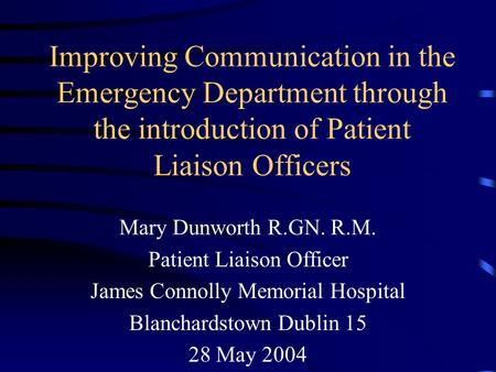 Improving Communication in the Emergency Department through the introduction of Patient Liaison Officers Mary Dunworth R.GN. R.M. Patient Liaison Officer.