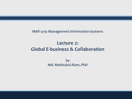 MAFI 419: Management Information Systems Lecture 2: Global E-business & Collaboration by Md. Mahbubul Alam, PhD.