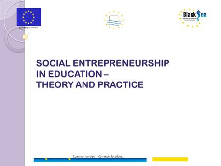 SOCIAL ENTREPRENEURSHIP IN EDUCATION – THEORY AND PRACTICE EUROPEAN UNION Common borders. Common Solutions.