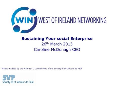 Sustaining Your social Enterprise 26 th March 2013 Caroline McDonagh CEO ‘WIN is assisted by the Maureen O’Connell Fund of the Society of St Vincent de.