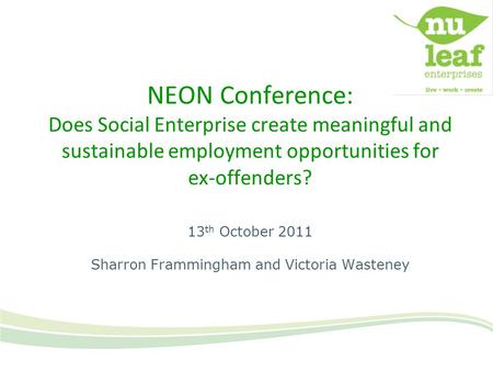 NEON Conference: Does Social Enterprise create meaningful and sustainable employment opportunities for ex-offenders? 13 th October 2011 Sharron Frammingham.