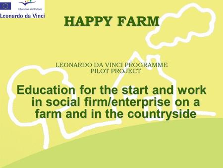 HAPPY FARM LEONARDO DA VINCI PROGRAMME PILOT PROJECT Education for the start and work in social firm/enterprise on a farm and in the countryside.