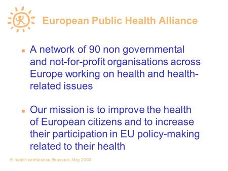 E-health conference, Brussels, May 2003 European Public Health Alliance n A network of 90 non governmental and not-for-profit organisations across Europe.