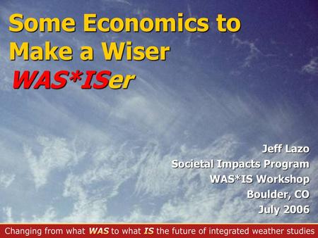 Jeff Lazo Societal Impacts Program WAS*IS Workshop Boulder, CO July 2006 Some Economics to Make a Wiser WAS*ISer.