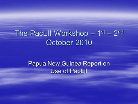 The PacLII Workshop – 1 st – 2 nd October 2010 Papua New Guinea Report on Use of PacLII.