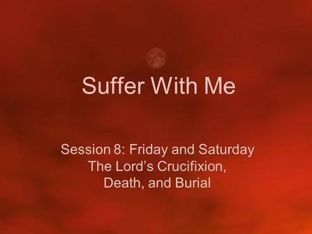 Suffer With Me Session 8: Friday and Saturday The Lord’s Crucifixion, Death, and Burial.