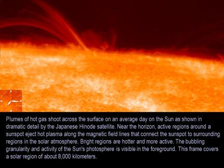 Plumes of hot gas shoot across the surface on an average day on the Sun as shown in dramatic detail by the Japanese Hinode satellite. Near the horizon,