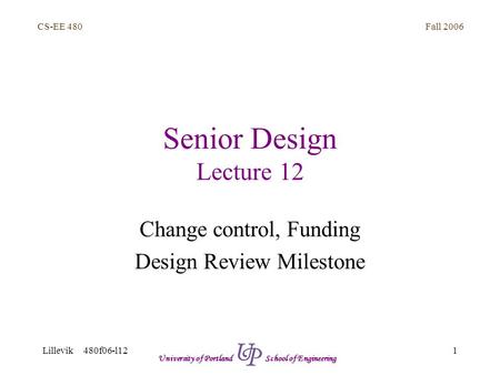 Fall 2006 1 CS-EE 480 Lillevik 480f06-l12 University of Portland School of Engineering Senior Design Lecture 12 Change control, Funding Design Review Milestone.