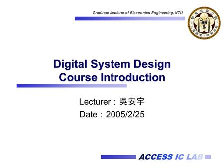 ACCESS IC LAB Graduate Institute of Electronics Engineering, NTU Digital System Design Course Introduction Lecturer ：吳安宇 Date ： 2005/2/25.