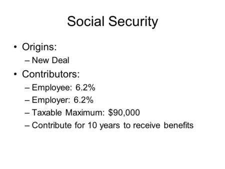 Social Security Origins: –New Deal Contributors: –Employee: 6.2% –Employer: 6.2% –Taxable Maximum: $90,000 –Contribute for 10 years to receive benefits.