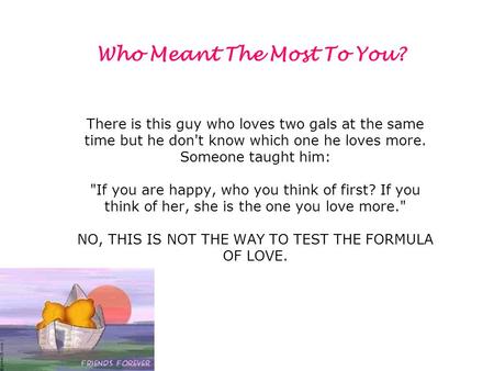 There is this guy who loves two gals at the same time but he don't know which one he loves more. Someone taught him: If you are happy, who you think of.