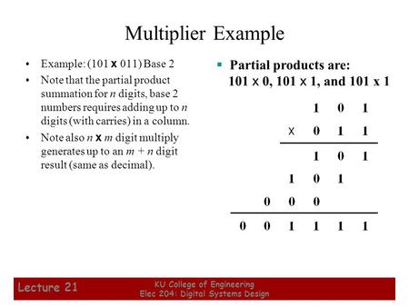 1 KU College of Engineering Elec 204: Digital Systems Design Lecture 21 Multiplier Example Example: (101 x 011) Base 2 Note that the partial product summation.